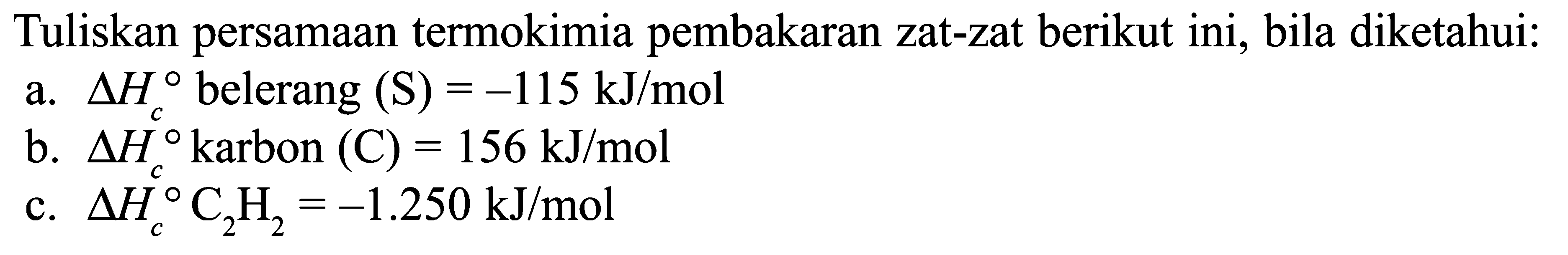 Tuliskan persamaan termokimia pembakaran zat-zat berikut ini, bila diketahui: a. delta Hc belerang (S) = -115 kJ/mol b. delta Hc karbon (C) = 156 kJ/mol c. delta Hc C2H2 = -1.250 kJ/mol