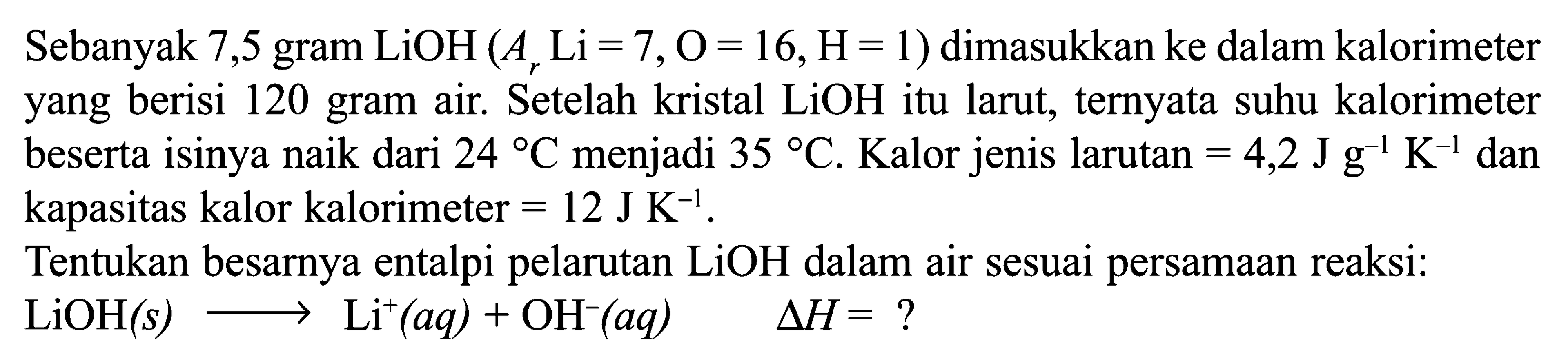 Sebanyak 7,5 gram LiOH(Ar Li=7, O=16, H=1) dimasukkan ke dalam kalorimeter yang berisi 120 gram air. Setelah kristal  LiOH  itu larut, ternyata suhu kalorimeter beserta isinya naik dari 24 C menjadi 35 C. Kalor jenis larutan =4,2 J g^(-1) K^(-1)  dan kapasitas kalor kalorimeter =12 J K^(-1).Tentukan besarnya entalpi pelarutan LiOH dalam air sesuai persamaan reaksi:LiOH(s) ---> Li^+(aq) + OH^-(aq) segitiga H=? 