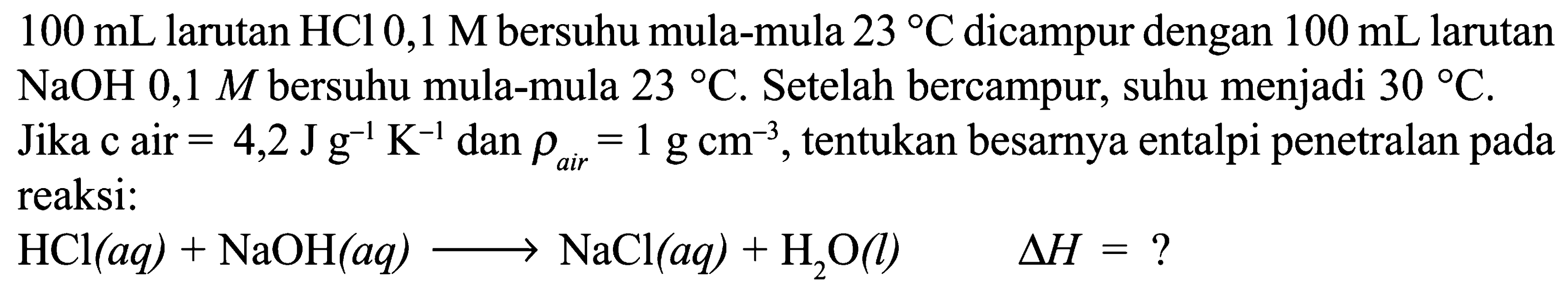 100 mL larutan HCl 0,1 M bersuhu mula-mula 23 C dicampur dengan 100 mL larutan NaOH 0,1 M bersuhu mula-mula 23 C. Setelah bercampur, suhu menjadi 30 C. Jika c air = 4,2 J g^-1 K^-1 dan rho air = 1 g cm^-3, tentukan besarnya entalpi penetralan pada reaksi: HCl(aq) + NaOH(aq) -> NaCl(aq) + H2O(l) Delta H = ? 