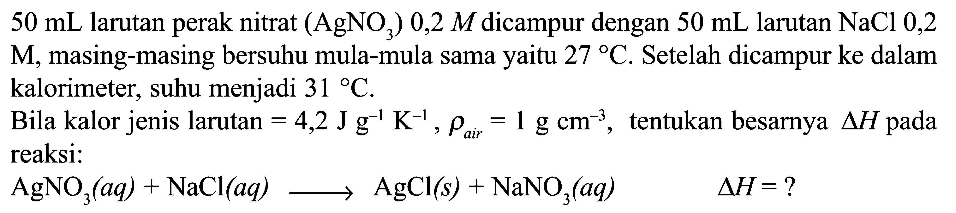 50 mL larutan perak nitrat (AgNO3) 0,2 M dicampur dengan 50 mL larutan NaCl 0,2 M, masing-masing bersuhu mula-mula sama yaitu 27 C. Setelah dicampur ke dalam kalorimeter, suhu menjadi 31 C. Bila kalor jenis larutan = 4,2 J g^-1 K^-1, rho air 1 g cm^-1, tentukan besarnya Delta H pada reaksi: AgNO3 (aq) + NaCl (aq) -> AgCl(s) + NaNO3(aq) Delta H = ? 