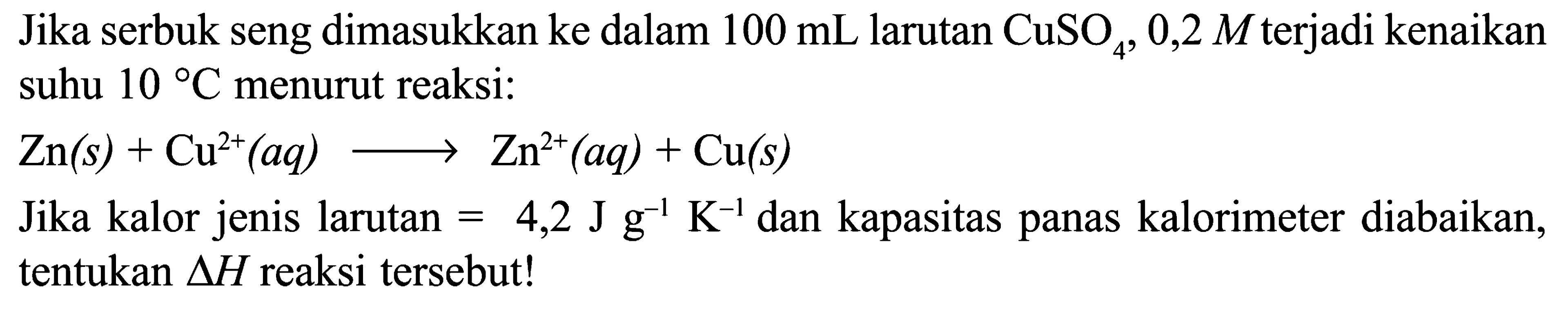 Jika serbuk seng dimasukkan ke dalam 100 mL larutan CuSO4 0,2 M terjadi kenaikan suhu 10 C menurut reaksi: Zn (s) + Cu^(2+) (aq) -> Zn^(2+) (aq) + Cu (s) Jika kalor jenis larutan = 4,2 J g^(-1) K^(-1) dan kapasitas panas kalorimeter diabaikan, tentukan delta H reaksi tersebut!