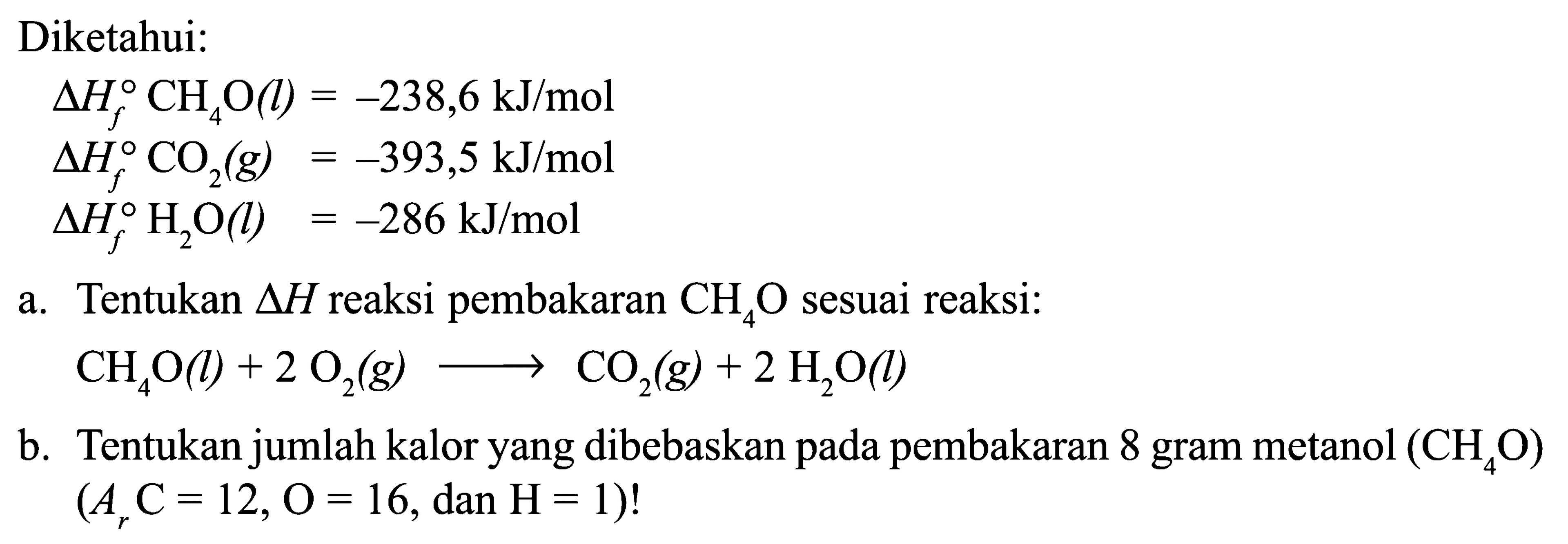 Diketahui: delta Hf CH4O(l)=-238,6 kJ/mol delta Hf CO2(g)=-393,5 kJ/mol delta Hf H2 O(l)=-286 kJ/mol a. Tentukan  segitiga H reaksi pembakaran CH4O sesuai reaksi: CH4O(l)+2O2(g) -> CO2(g)+2H2O(l) b. Tentukan jumlah kalor yang dibebaskan pada pembakaran 8 gram metanol (CH4O) (Ar C=12, O=16, dan H=1)! 