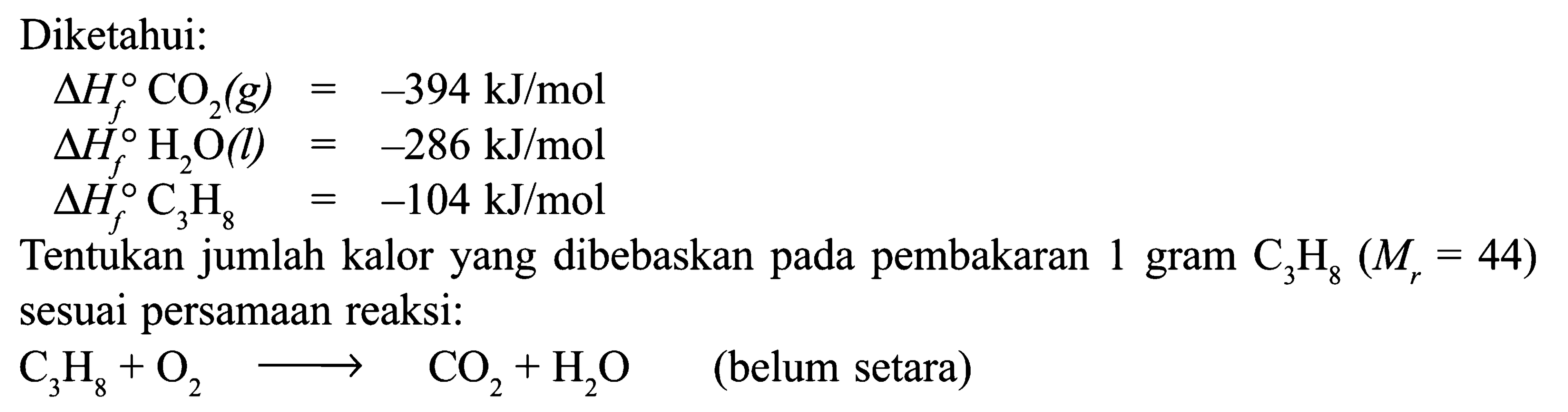 Diketahui: delta Hf CO2 (g) = -394 kJ/mol delta Hf H2O (l) = -286 kJ/mol delta Hf C3H8 = -104 kJ/mol Tentukan jumlah kalor yang dibebaskan pada pembakaran 1 gram C3H8 (Mr = 44) sesuai persamaan reaksi: C3H8 + O2 -> CO2 + H2O (belum setara)