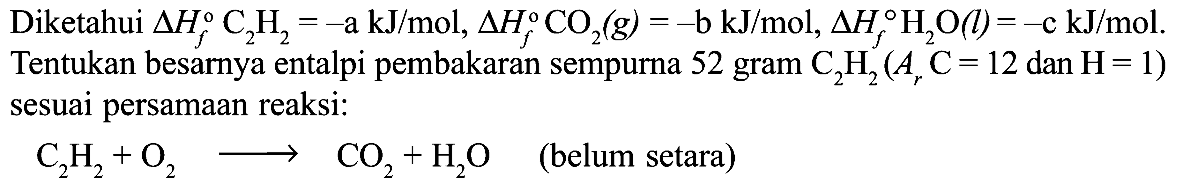 Diketahui delta Hf C2H2 = -a kJ/mol, delta Hf CO2 (g) = -b kJ/mol, delta Hf H2O (l)= -c kJ/mol. Tentukan besarnya entalpi pembakaran sempurna 52 gram C2H2 (Ar C = 12 dan H = 1) sesuai persamaan reaksi: 
C2H2 + O2 -> CO2 + H2O (belum setara)