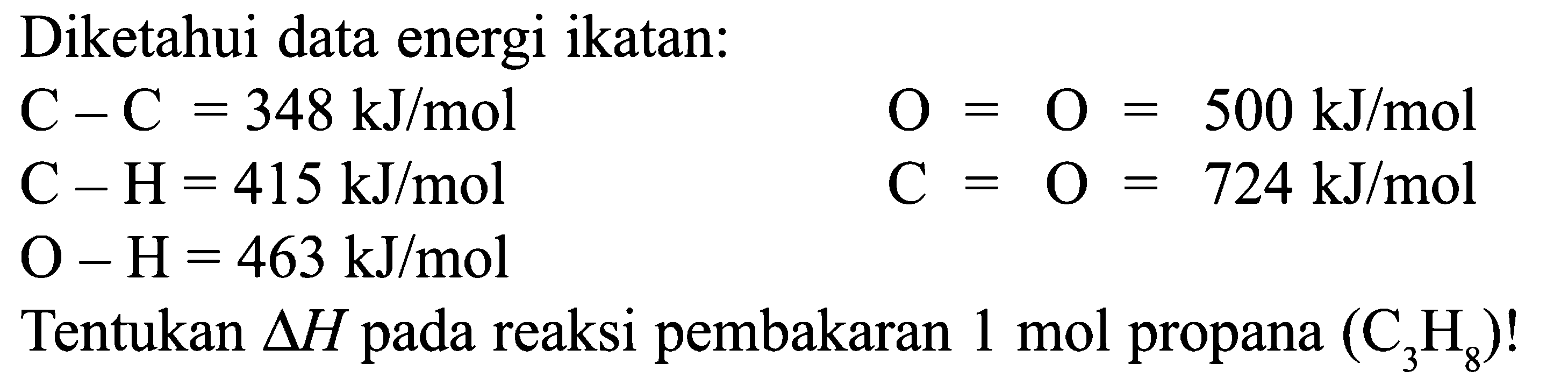 Diketahui data energi ikatan: C - C = 348 kJ/mol O = O = 500 kJ/mol C - H = 415 kJ/mol C = O = 724 kJ/mol O - H = 463 kJ/mol Tentukan delta H pada reaksi pembakaran 1 mol propana (C3H8)!
