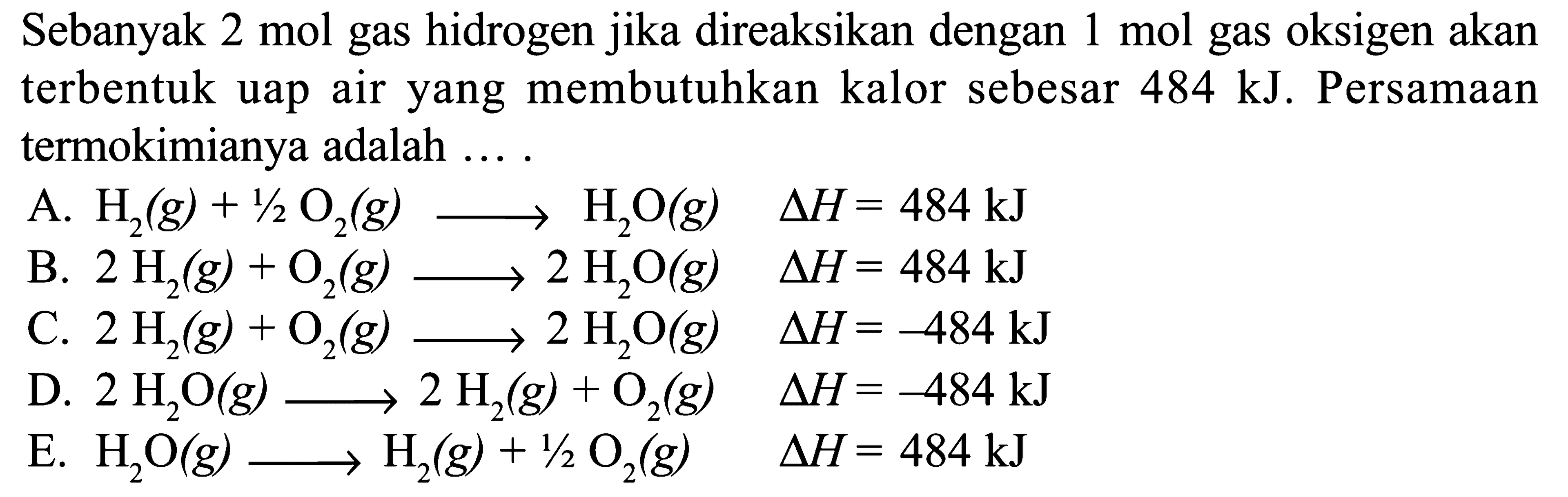 Sebanyak 2 mol gas hidrogen jika direaksikan dengan 1 mol gas oksigen akan terbentuk uap air yang membutuhkan kalor sebesar 484 kJ. Persamaan termokimianya adalah ....