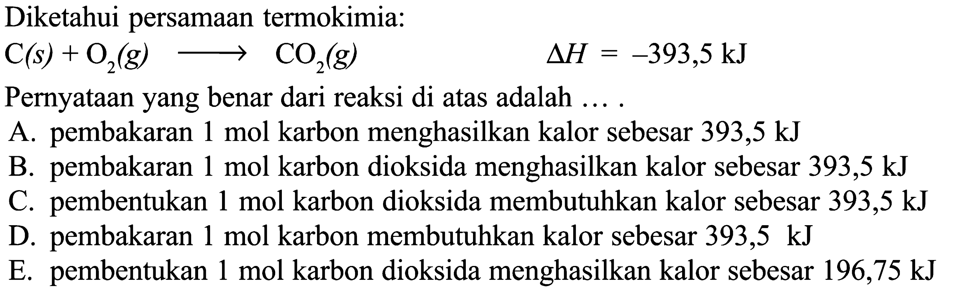 Diketahui persamaan termokimia: C(s)+O2(g) -> CO2(g) delta H=-393,5 kJ Pernyataan yang benar dari reaksi di atas adalah .... A. pembakaran 1 mol karbon menghasilkan kalor sebesar 393,5 kJ B. pembakaran 1 mol karbon dioksida menghasilkan kalor sebesar 393,5 kJ C. pembentukan 1 mol karbon dioksida membutuhkan kalor sebesar 393,5 kJ D. pembakaran 1 mol karbon membutuhkan kalor sebesar 393,5 kJ E. pembentukan 1 mol karbon dioksida menghasilkan kalor sebesar 196,75 kJ 