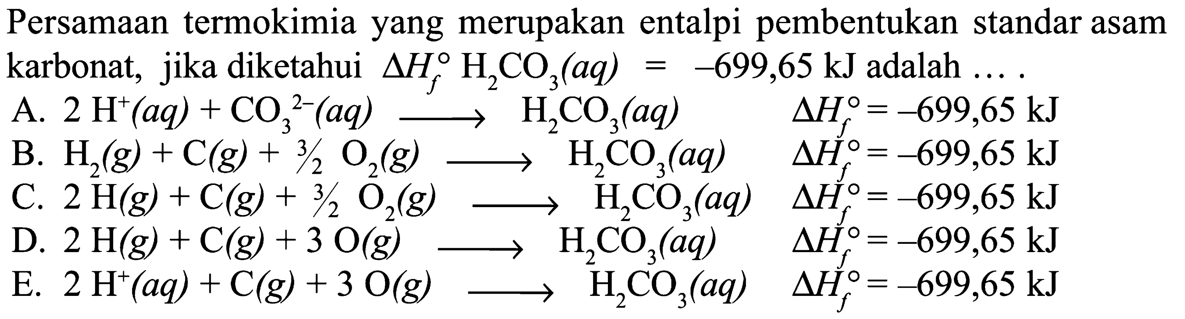 Persamaan termokimia yang merupakan entalpi pembentukan standar asam karbonat,  jika diketahui delta Hf H2CO3 (aq) = -699,65 kJ adalah 
A. 2 H^+ (aq) + CO3^(2-) (aq) -> H2CO3 (aq) delta Hf = -699,65 kJ 
B. H2 (g) + C (g) + 3/2 O2 (g) -> H2CO3 (aq) delta Hf = -699,65 kJ 
C. 2 H (g) + C (g) + 3/2 O2 (g) -> H2CO3 (aq) delta Hf = -699,65 kJ 
D. 2 H2 (g) + C (g) + 3 O2 (g) -> H2CO3 (aq) delta Hf = -699,65 kJ 
E. 2 H^+ (aq) + C(g) + 3 O2 (g) -> H2CO3 (aq) delta Hf = -699,65 kJ 