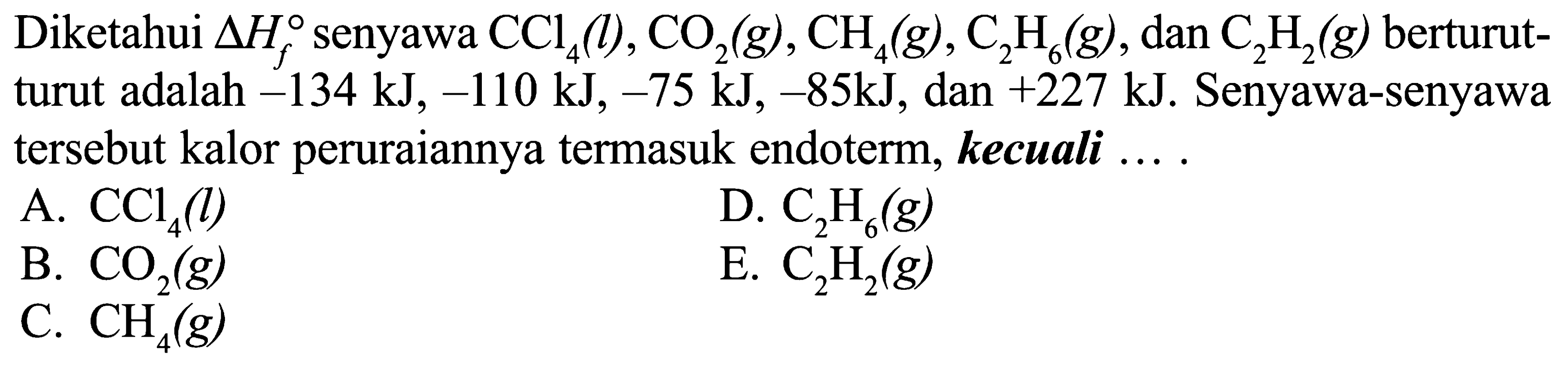 Diketahui  delta Hf  senyawa  CCl4(l), CO2(g), CH4(g), C2H6(g) , dan  C2H2(g)  berturut-turut adalah  -134 kJ,-110 kJ,-75 kJ,-85 kJ , dan  +227 kJ . Senyawa-senyawa tersebut kalor peruraiannya termasuk endoterm, kecuali ...A.  CCl4(l) D.  C2H6(g) B.  CO2(g) E.  C2H2(g) C.  CH4(g) 