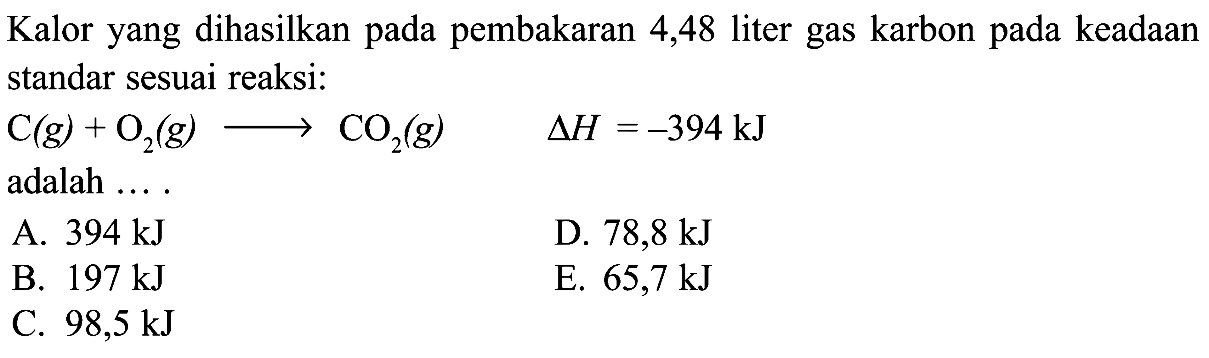 Kalor yang dihasilkan pada pembakaran 4,48 liter gas karbon pada keadaan standar sesuai reaksi: C (g) + O2 (g) -> CO2 (g) delta H = -394 kJ adalah ...