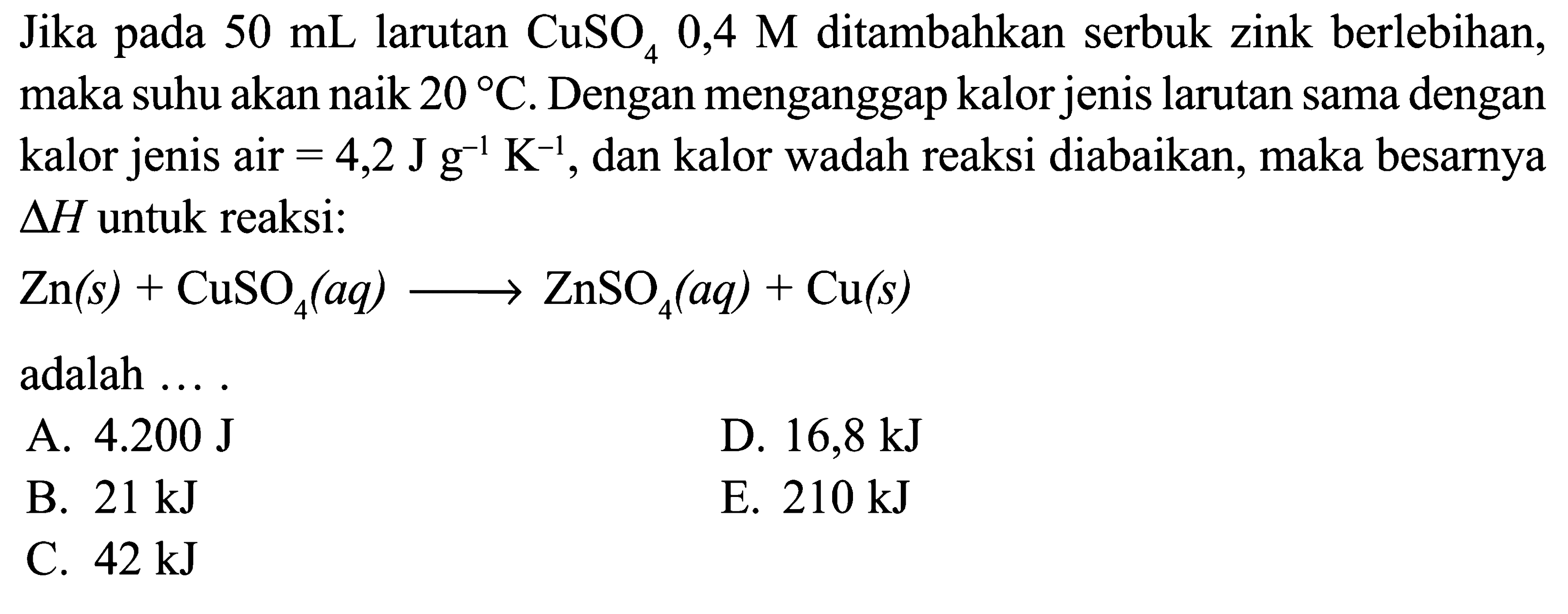 Jika pada  50 mL  larutan CuSO4 0,4 M ditambahkan serbuk zink berlebihan, maka suhu akan naik 20 C. Dengan menganggap kalor jenis larutan sama dengan kalor jenis air =4,2 J g^(-1) K^(-1), dan kalor wadah reaksi diabaikan, maka besarnya  segitiga H untuk reaksi:
Zn (s)+CuSO4 (aq)->ZnSO4 (aq)+Cu (s) 
adalah ....
