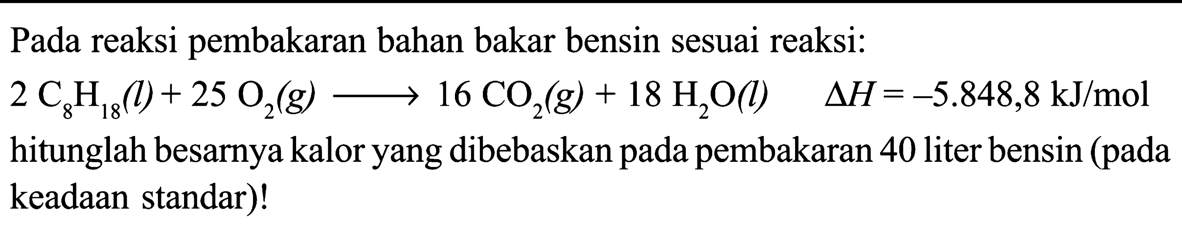 Pada reaksi pembakaran bahan bakar bensin sesuai reaksi: 
2 C8H18 (l) + 25 O2 (g) -> 16 CO2 (g) + 18 H2O (l) delta H = -5.848,8 kJ/mol 
hitunglah besarnya kalor yang dibebaskan pada pembakaran 40 liter bensin (pada keadaan standar)!