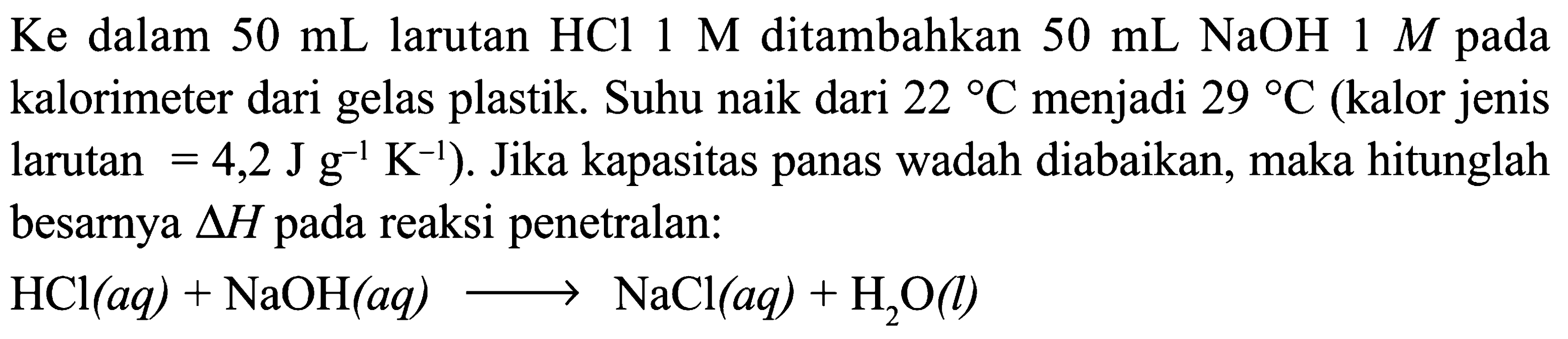 Ke dalam 50 mL larutan HCl 1 M ditambahkan 50 mL NaOH 1 M pada kalorimeter dari gelas plastik. Suhu naik dari 22 C menjadi 29 C (kalor jenis larutan = 4,2 J g^(-1) K^(-1)). Jika kapasitas panas wadah diabaikan, maka hitunglah besarnya delta H pada reaksi penetralan: 
HCl (aq) + NaOH (aq) -> NaCl (aq) + H2O (I)