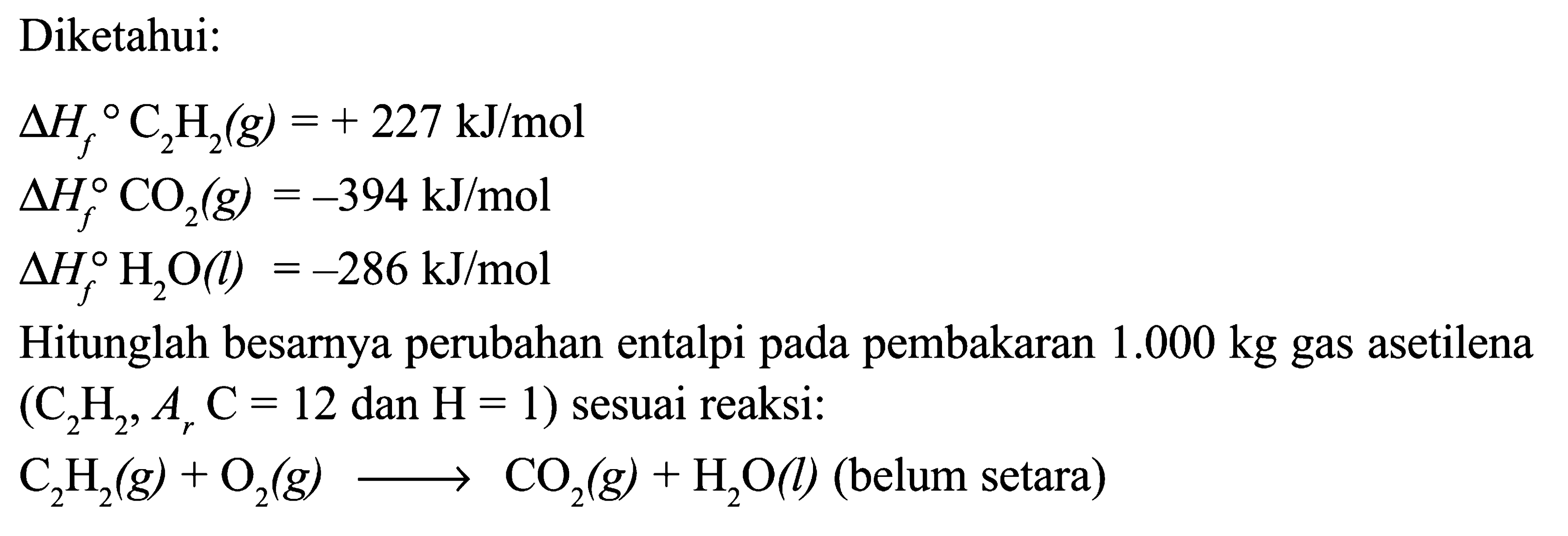 Diketahui: Delta Hf C2H2 (g) = +227 kJ/mol Delta Hf CO2 (g) = -394 kJ/mol Delta Hf H2O (l) = -286 kJ/mol Hitunglah besarnya perubahan entalpi pada pembakaran 1.000 kg gas asetilena (C2H2, Ar C = 12 dan H = 1) sesuai reaksi: C2H2 (g) + O2 (g) -> CO2 (g) + H2O (l) (belum setara)  