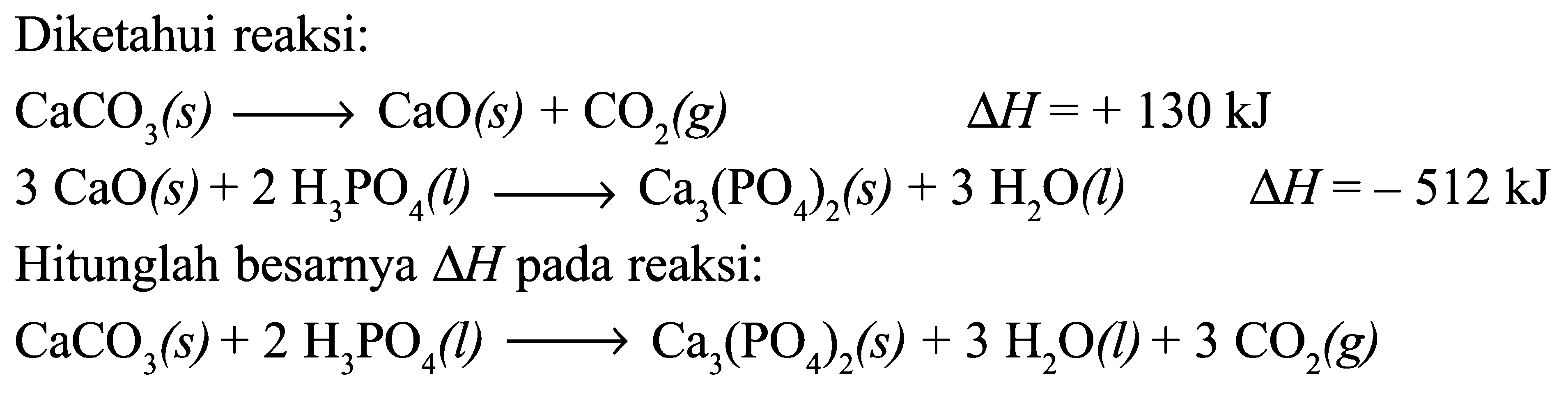 Diketahui reaksi: CaCO3 (s) -> CaO (s) + CO2 (g) Delta H = + 130 kJ 3 CaO(s) + 2 H3PO4 (l) -> Ca3(PO4)2 (s) + 3 H2O (k) Delta H = -512 kJ Hitunglah besarnya Delta H pada reaksi: CaCO3(s) + 2 H3PO4(l) -> Ca3(PO4)2 (s) + 3 H2O(l) + 3 CO2(g) 