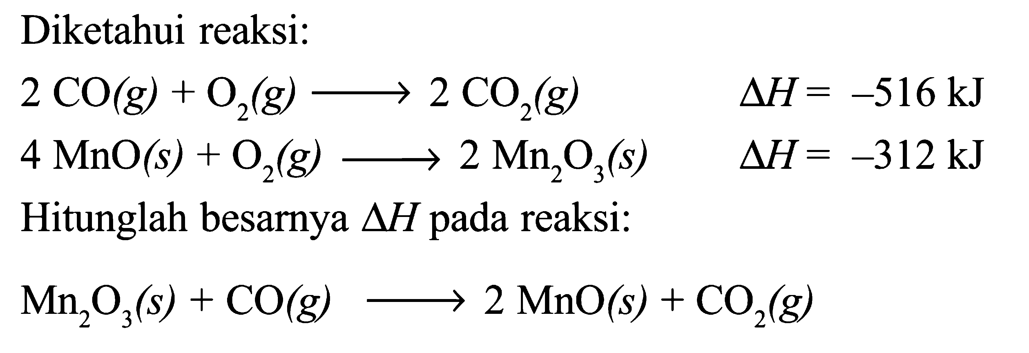 Diketahui reaksi: 
2 CO (g) + O2 (g) -> 2 CO2 (g) delta H = -516 kJ 
4 MnO (s) + O2 (g) -> 2 Mn2O3 (s) delta H = -312 kJ 
Hitunglah besarnya delta H pada reaksi: 
Mn2O3 (s) + CO (g) -> 2 MnO (s) + CO2 (g) 