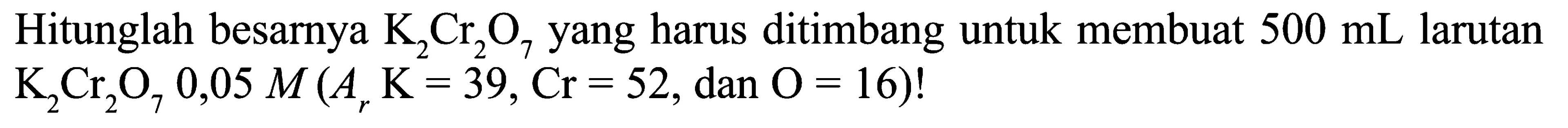Hitunglah besarnya K2Cr2O7 yang harus ditimbang untuk membuat 500 mL larutan K2Cr2O7 0,05 M(Ar K=39, Cr=52. dan.O=16)!  
