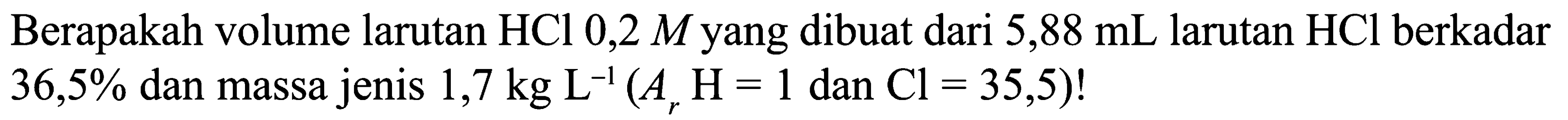 Berapakah volume larutan HCl 0,2 M yang dibuat dari 5,88 mL larutan HCl berkadar 36,5% dan massa jenis 1,7 kg L^(-1) (Ar H = 1 dan Cl = 35,5)!