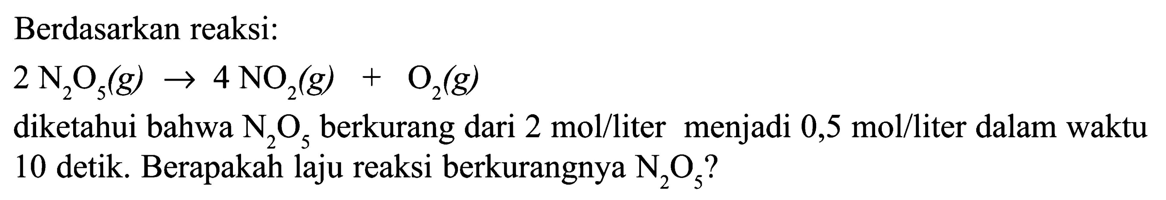 Berdasarkan reaksi: 2 N2O5(g) -> 4 NO2(g)+O2(g) diketahui bahwa  N2O5  berkurang dari  2 mol/liter  menjadi  0,5 mol/liter  dalam waktu 10 detik. Berapakah laju reaksi berkurangnya  N2O5  ?