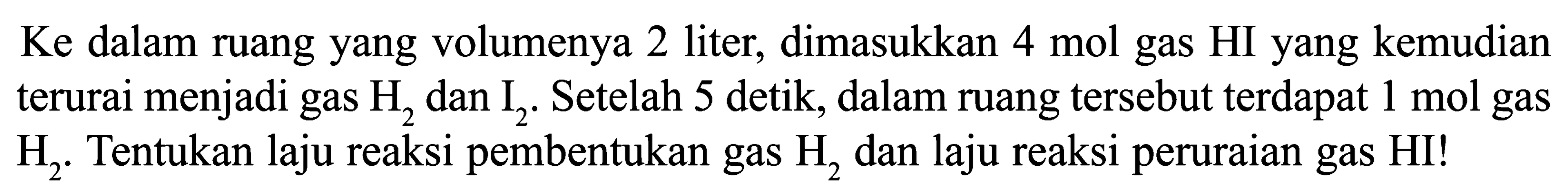 Ke dalam ruang yang volumenya 2 liter, dimasukkan  4 mol  gas HI yang kemudian terurai menjadi gas  H2  dan  I2 . Setelah 5 detik, dalam ruang tersebut terdapat  1 mol  gas  H2 . Tentukan laju reaksi pembentukan gas  H2  dan laju reaksi peruraian gas  HI  !