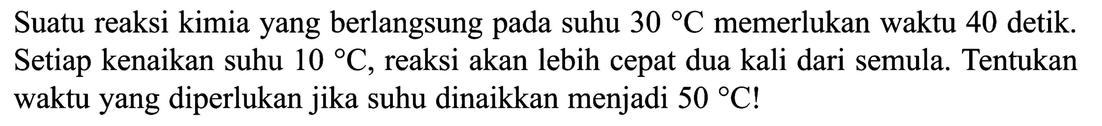 Suatu reaksi kimia yang berlangsung pada suhu 30 C memerlukan waktu 40 detik. Setiap kenaikan suhu 10 C, reaksi akan lebih cepat dua kali dari semula. Tentukan waktu yang diperlukan jika suhu dinaikkan menjadi 50 C!