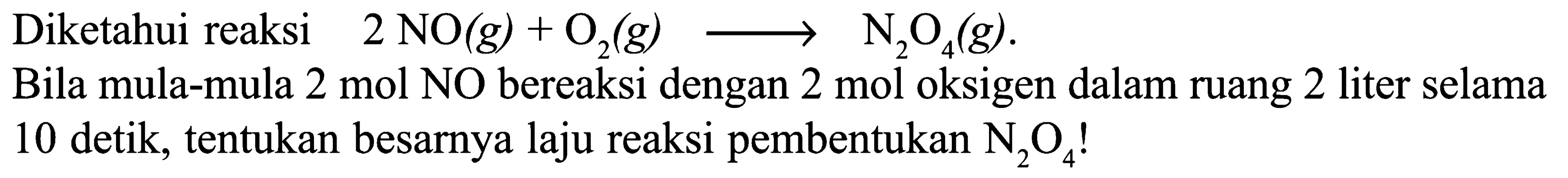 Diketahui reaksi 2 NO2 (g) + O2 (g) ->  N2O4 (g). 
Bila mula-mula 2 mol NO bereaksi dengan 2 mol oksigen dalam ruang 2 liter selama 10 detik, tentukan besarnya laju reaksi pembentukan N2O4!