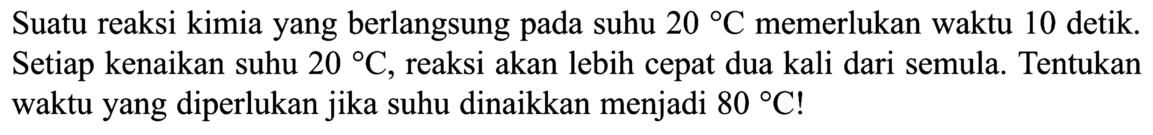 Suatu reaksi kimia yang berlangsung pada suhu 20 C memerlukan waktu 10 detik. Setiap kenaikan suhu 20 C, reaksi akan lebih cepat dua kali dari semula. Tentukan waktu yang diperlukan jika suhu dinaikkan menjadi 80 C! 