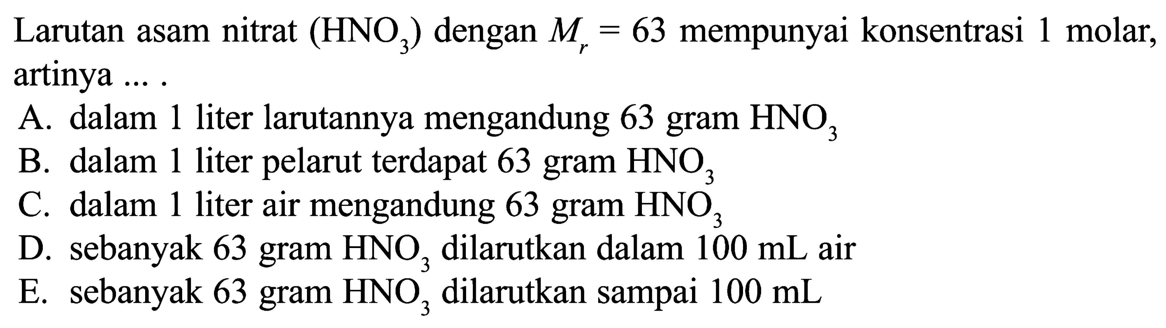 Larutan asam nitrat (HNO3) dengan Mr=63 mempunyai konsentrasi 1 molar, artinya ... A. dalam 1 liter larutannya mengandung 63 gram HNO3 B. dalam 1 liter pelarut terdapat 63 gram HNO3  C. dalam 1 liter air mengandung 63 gram HNO3 D. sebanyak 63 gram HNO3 dilarutkan dalam 100 mL air E. sebanyak 63 gram HNO3 dilarutkan sampai 100 mL 