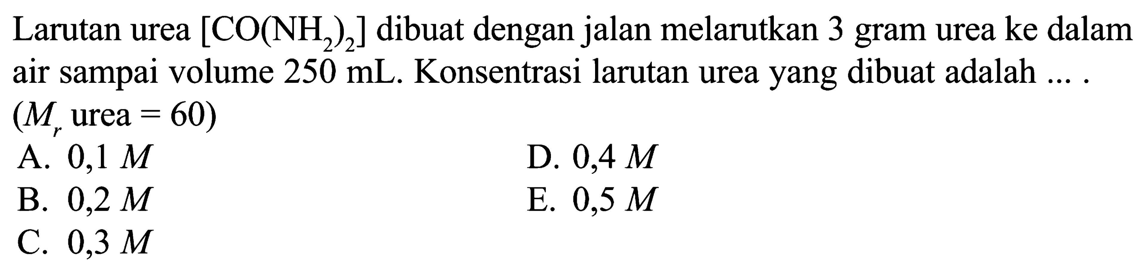 Larutan urea [CO(NH2)2] dibuat dengan jalan melarutkan 3 gram urea ke dalam air sampai volume 250 mL. Konsentrasi larutan urea yang dibuat adalah .... (Mr urea=60)