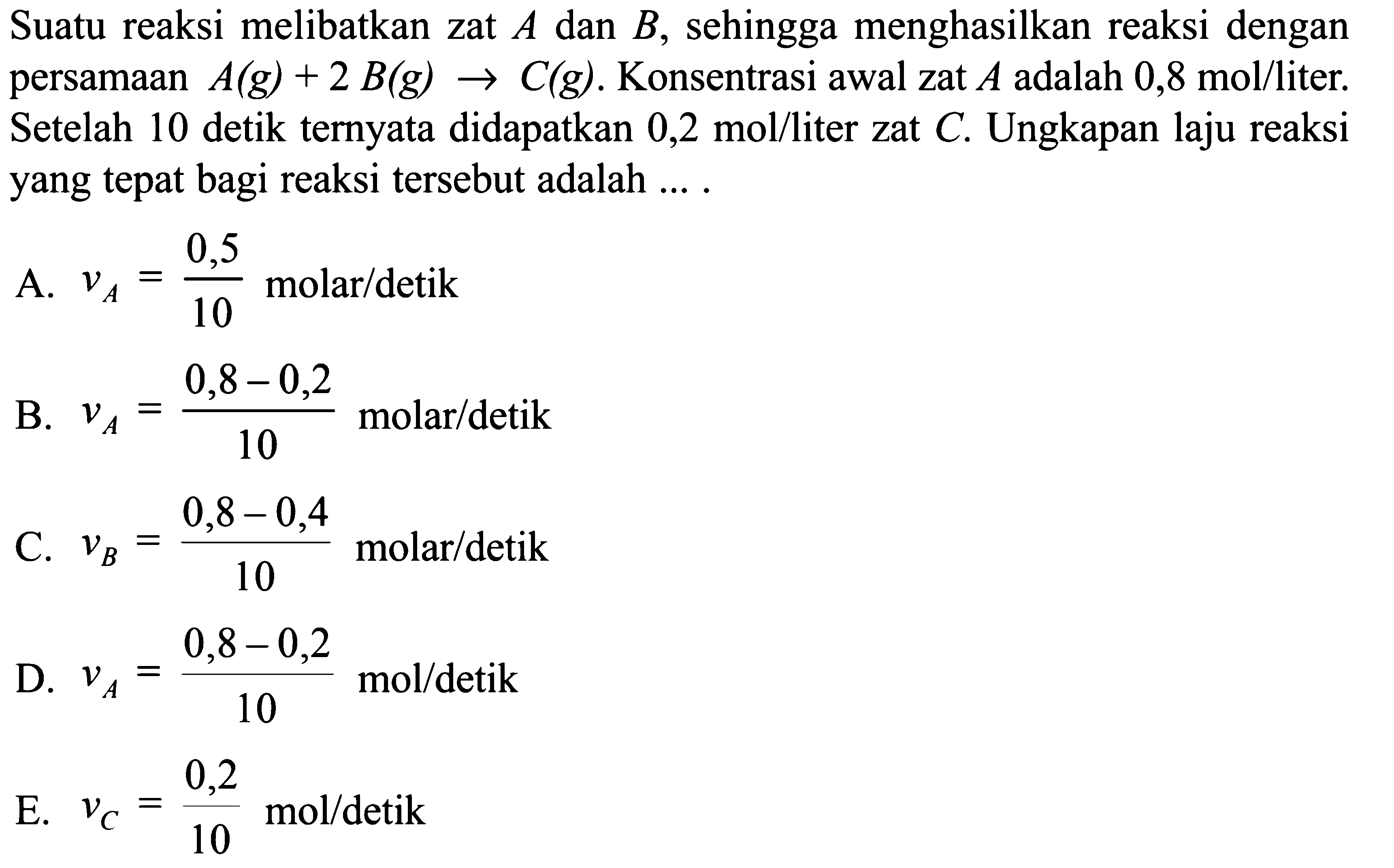 Suatu reaksi melibatkan zat A dan B , sehingga menghasilkan reaksi dengan persamaan A(g)+2 B(g)->C(g). Konsentrasi awal zat A adalah 0,8 mol/liter . Setelah 10 detik ternyata didapatkan 0,2 mol/liter zat C. Ungkapan laju reaksi yang tepat bagi reaksi tersebut adalah ....