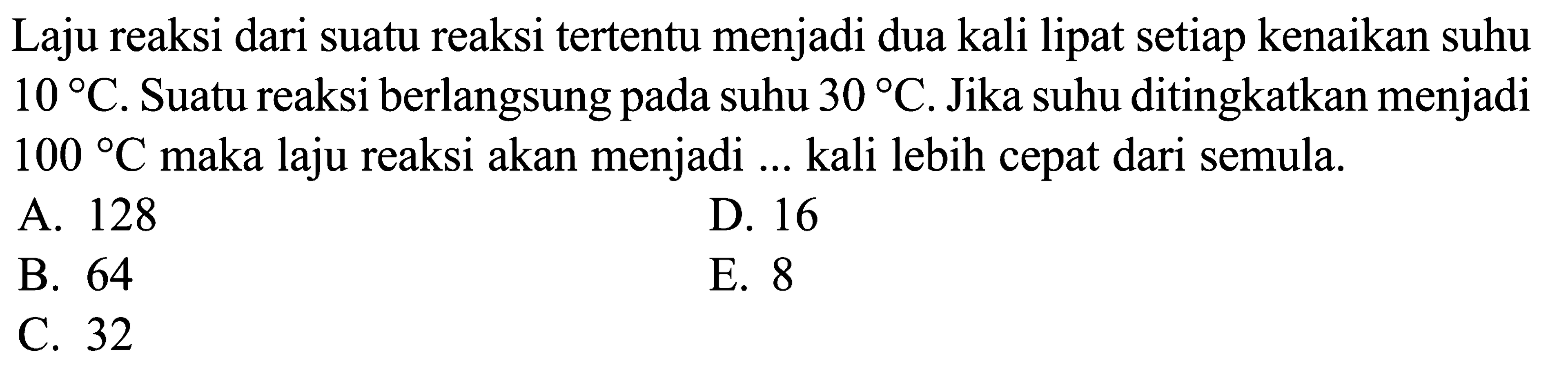 Laju reaksi dari suatu reaksi tertentu menjadi dua kali lipat setiap kenaikan suhu 10 C. Suatu reaksi berlangsung pada suhu 30 C. Jika suhu ditingkatkan menjadi 100 C maka laju reaksi akan menjadi ... kali lebih cepat dari semula.