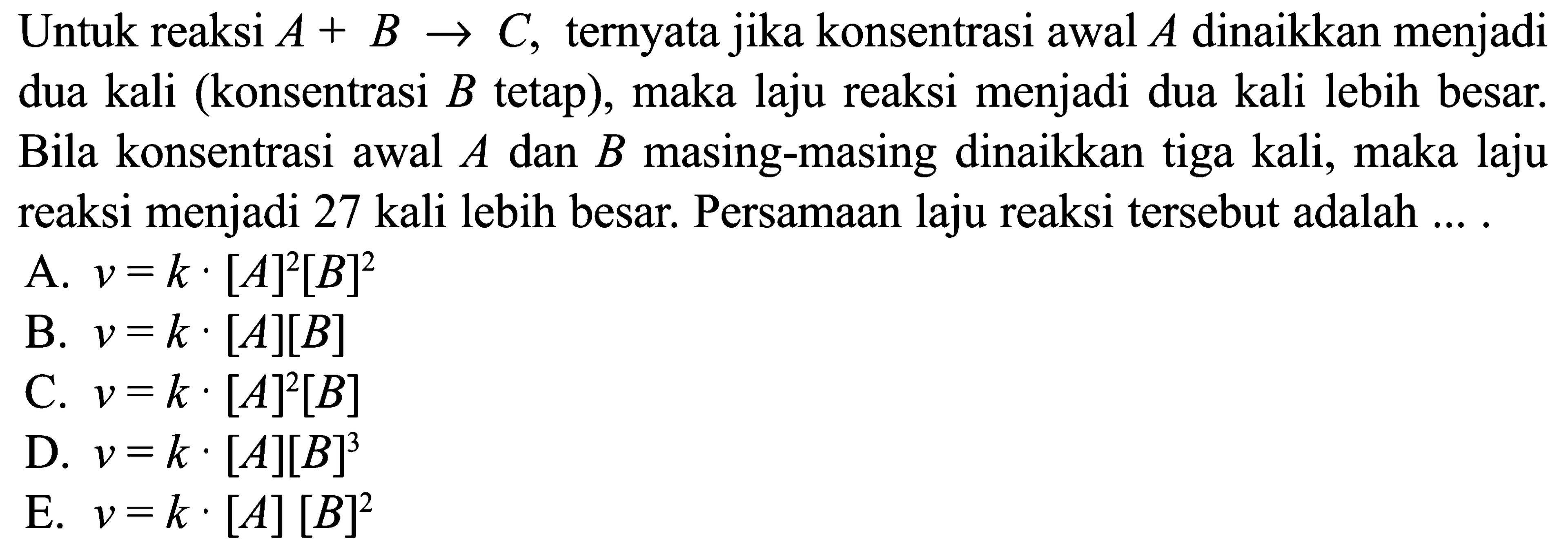 Untuk reaksi A+B -> C, ternyata jika konsentrasi awal A dinaikkan menjadi dua kali (konsentrasi B tetap), maka laju reaksi menjadi dua kali lebih besar. Bila konsentrasi awal A dan B masing-masing dinaikkan tiga kali, maka laju reaksi menjadi 27 kali lebih besar. Persamaan laju reaksi tersebut adalah .... A. v=k . [A]^2[B]^2 B. v=k . [A][B] C. v=k . [A]^2[B] D. v=k . [A][B]^3 E. v=k . [A][B]^2 