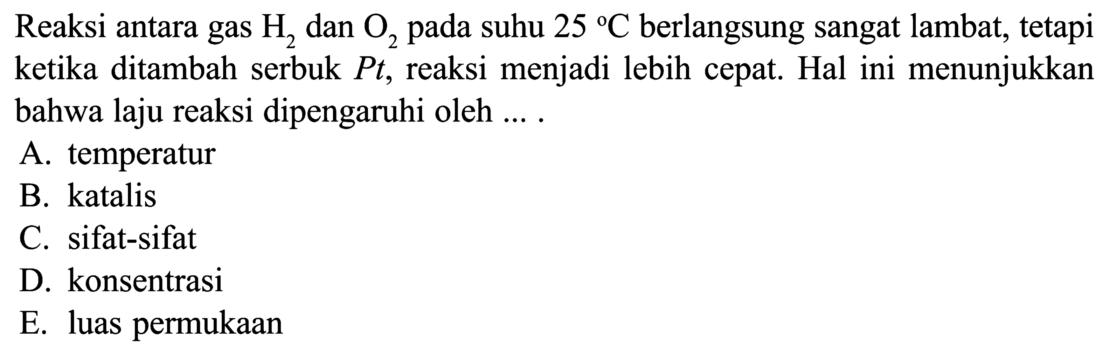 Reaksi antara gas  H2  dan  O2  pada suhu  25 C  berlangsung sangat lambat, tetapi ketika ditambah serbuk  Pt, reaksi menjadi lebih cepat. Hal ini menunjukkan bahwa laju reaksi dipengaruhi oleh ....