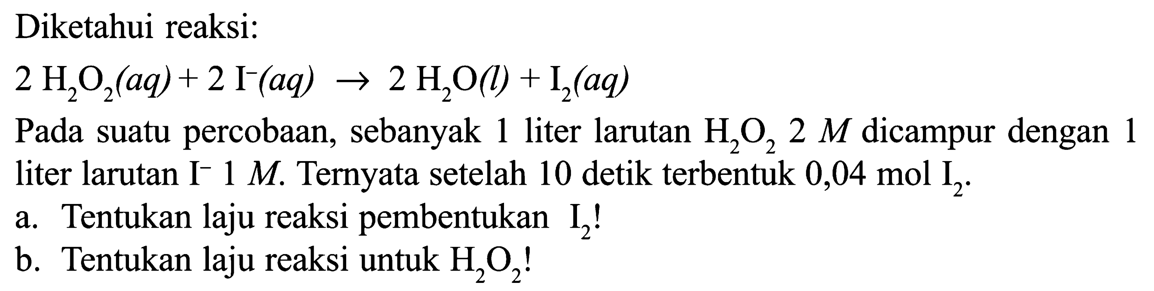 Diketahui reaksi: 2 H2O2 (aq) + 2 I^-(aq) -> 2 H2O(l) + I2 (aq) Pada suatu percobaan, sebanyak 1 liter larutan H2O2 2 M dicampur dengan 1 liter larutan I^- 1 M Ternyata setelah 10 detik terbentuk 0,04 mol I^2. a. Tentukan laju reaksi pembentukan I^2! b. Tentukan laju reaksi untuk H2O2!