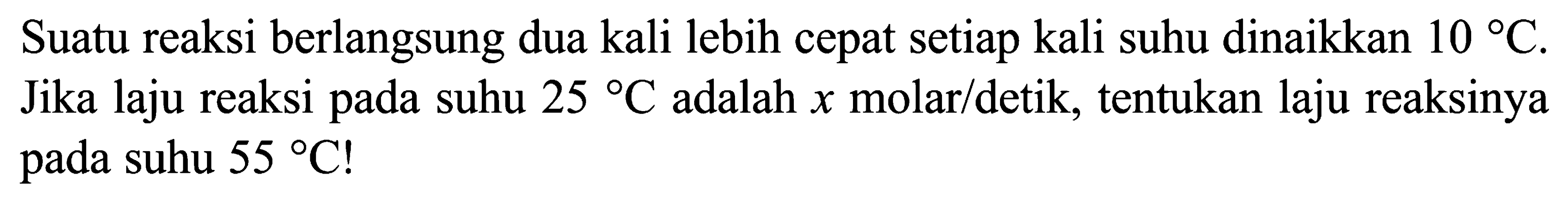 Suatu reaksi berlangsung dua kali lebih cepat setiap kali suhu dinaikkan 10 C. Jika laju reaksi pada suhu 25 C adalah x molar/detik, tentukan laju reaksinya pada suhu 55 C ! 