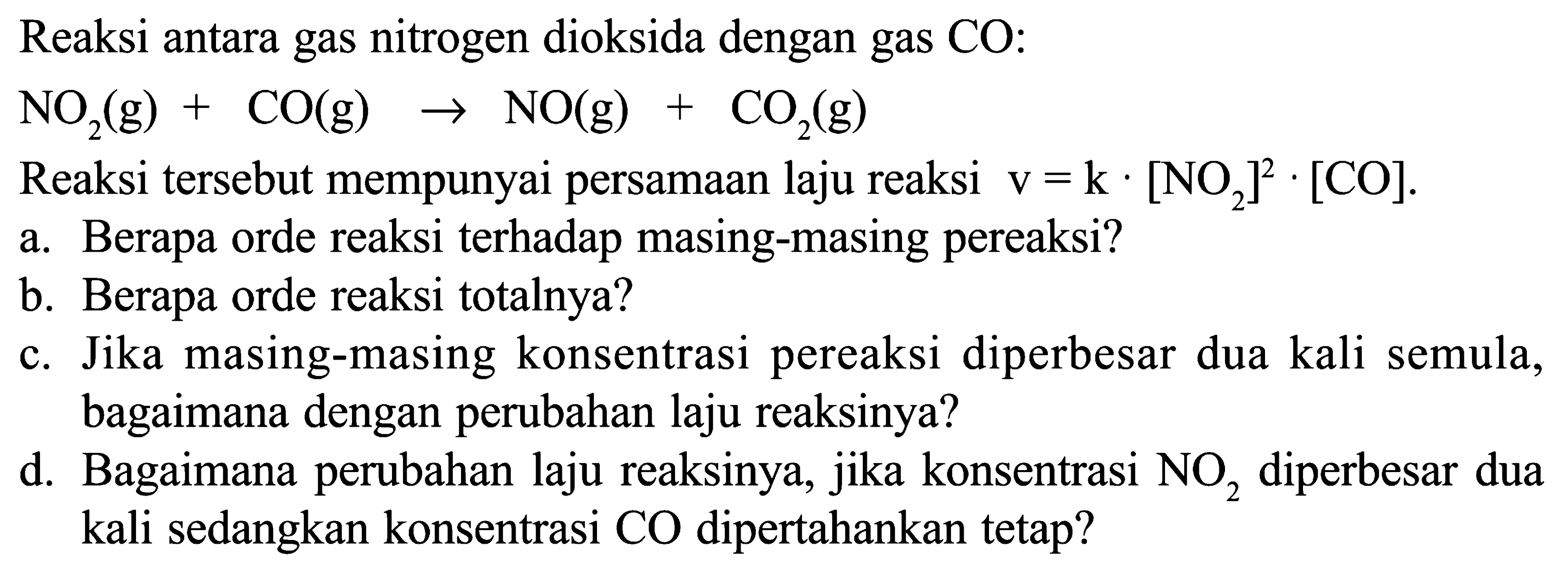 Reaksi antara gas nitrogen dioksida dengan gas CO:
NO2 (g)+CO (g) -> NO (g)+CO2 (g) 
Reaksi tersebut mempunyai persamaan laju reaksi  v=k .[NO2]^2 .[CO] .
a. Berapa orde reaksi terhadap masing-masing pereaksi?
b. Berapa orde reaksi totalnya?
c. Jika masing-masing konsentrasi pereaksi diperbesar dua kali semula, bagaimana dengan perubahan laju reaksinya?
d. Bagaimana perubahan laju reaksinya, jika konsentrasi  NO2  diperbesar dua kali sedangkan konsentrasi CO dipertahankan tetap?