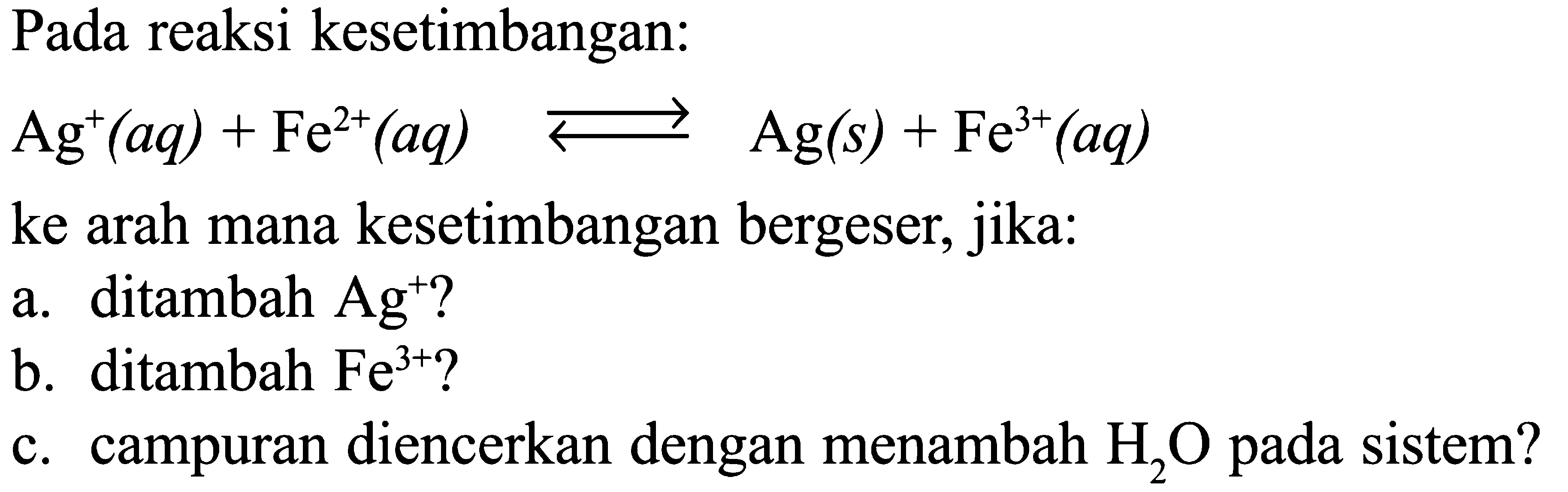 Pada reaksi kesetimbangan: Ag^+ (aq) + Fe^(2+) (aq) <=> Ag (s) + Fe^(3+) (aq) ke arah mana kesetimbangan bergeser, jika: a. ditambah Ag^+? b.  ditambah Fe^(3+)? c. campuran diencerkan dengan menambah H2O pada sistem?