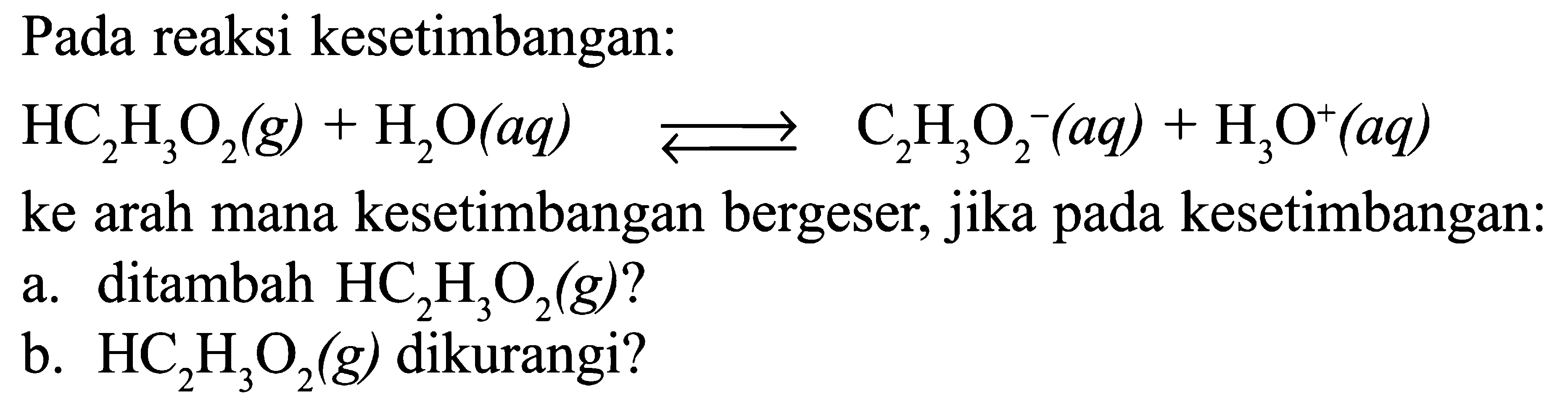 Pada reaksi kesetimbangan: 
HC2H3O2 (g) + H2O (aq) <=> C2H3O2^- (aq) + H3O^+ (aq) 
ke arah mana kesetimbangan bergeser, jika pada kesetimbangan: 
a. ditambah HC2H3O2 (g)? 
b. HC2H3O2 (g) dikurangi? 
