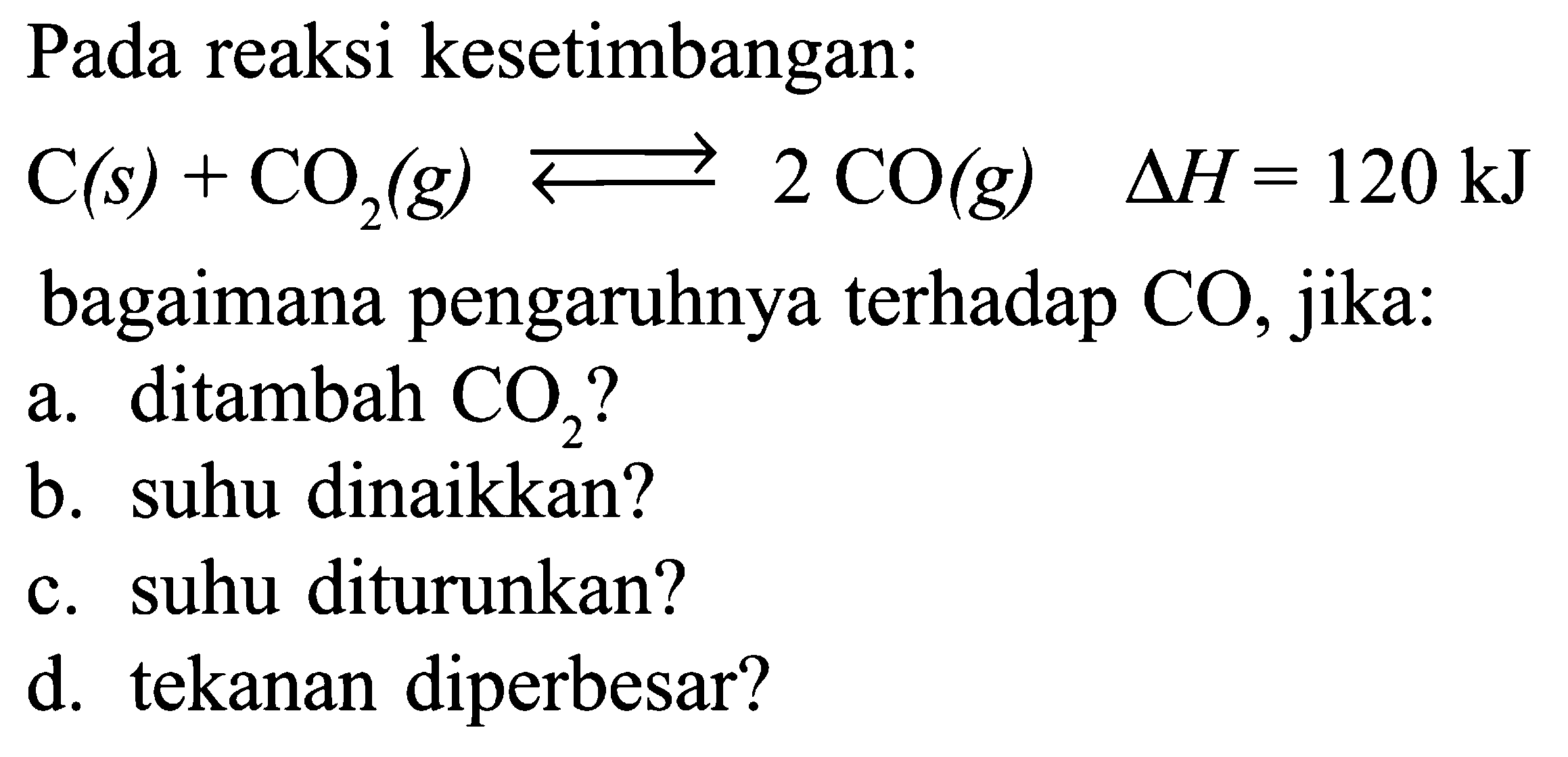 Pada reaksi kesetimbangan: C (s) + CO2 (g) <=> 2 CO (g) delta H = 120 kJ bagaimana pengaruhnya terhadap CO, jika: a. ditambah CO2? b. suhu dinaikkan? c. suhu diturunkan? d. tekanan diperbesar?
