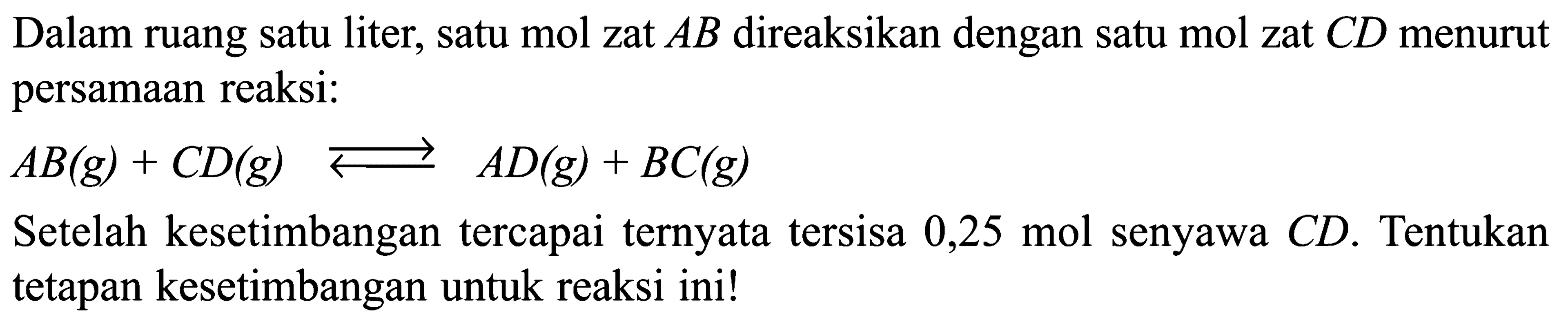 Dalam ruang satu liter, satu mol zat AB  direaksikan dengan satu mol zat CD  menurut persamaan reaksi:AB(g)+CD(g) <-> AD(g)+BC(g)Setelah kesetimbangan tercapai ternyata tersisa 0,25 mol senyawa CD. Tentukan tetapan kesetimbangan untuk reaksi ini! 