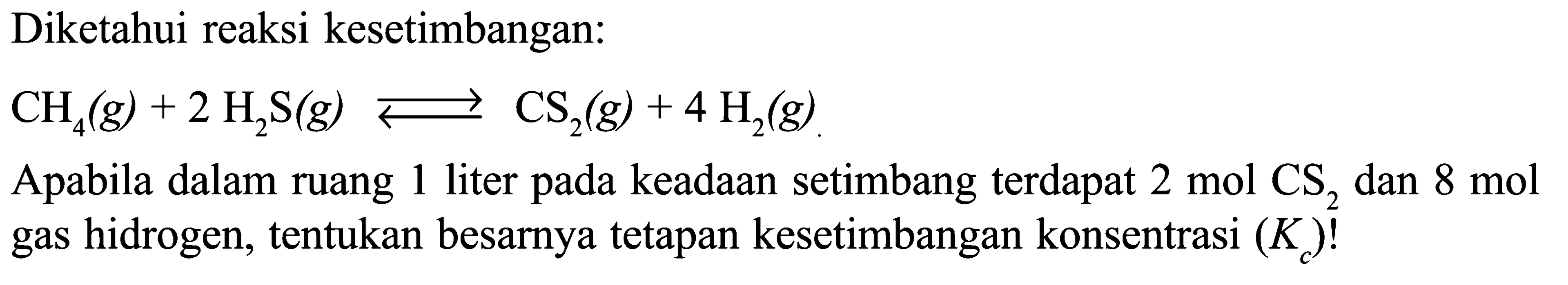 Diketahui reaksi kesetimbangan: 
CH4(g) + 2 H2S(g) <=> CS2(g) + 4 H2(g) 
Apabila dalam 1 ruang liter pada keadaan setimbang terdapat 2 mol CS2 dan 8 mol gas hidrogen, tentukan besarnya tetapan kesetimbangan konsentrasi (Kc)!