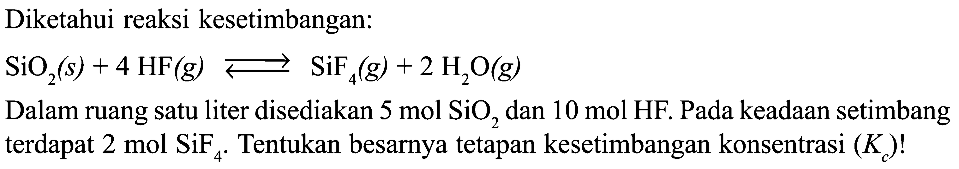 Diketahui reaksi kesetimbangan: 
SiO2 (s) + 4 HF (g) <=> SiF4 (g) + 2 H2O (g) 
Dalam ruang satu liter disediakan 5 mol SiO2 dan 10 mol HF. Pada keadaan setimbang terdapat 2 mobil SiF4. Tentukan besarnya tetapan kesetimbangan konsentrasi (Kc)!