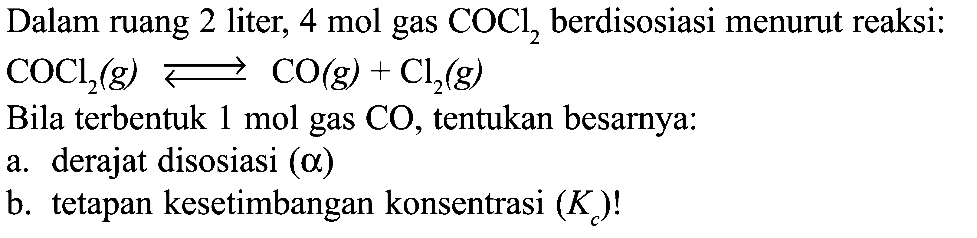 Dalam ruang 2 liter, 4 mol gas COCl2, berdisosiasi menurut reaksi: 
COCl2 (g) <=> CO (g) + Cl2 (g) 
Bila terbentuk 1 mol gas CO, tentukan besarnya: 
a. derajat disosiasi (alpha) 
b. tetapan kesetimbangan konsentrasi (Kc)!