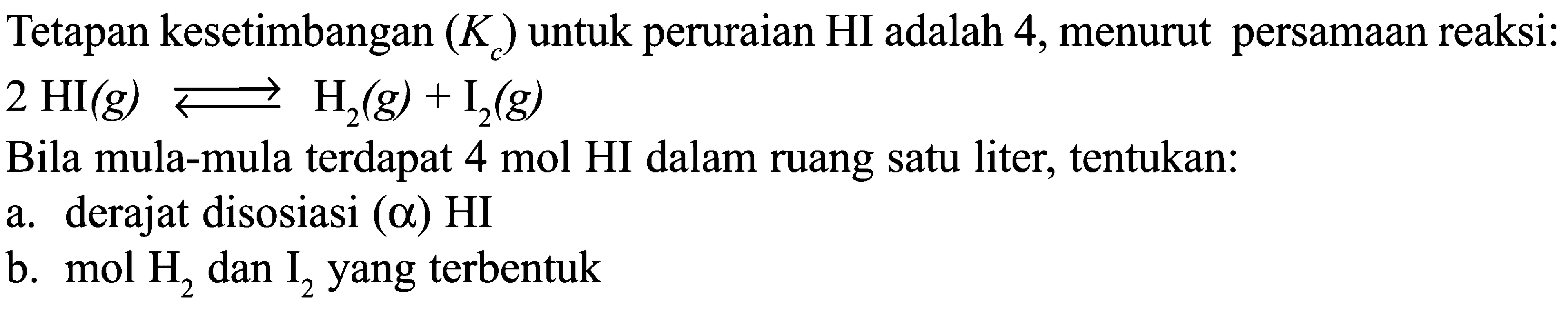 Tetapan kesetimbangan (K ) untuk peruraian HI adalah 4, menurut persamaan reaksi: 2 HI (g) <=> H2 (g) + I2 (g) + Bila mula-mula terdapat 4 mol HI dalam ruang satu liter, tentukan: a. derajat disosiasi (alpha) HI b. mol H2 dan I2 yang terbentuk