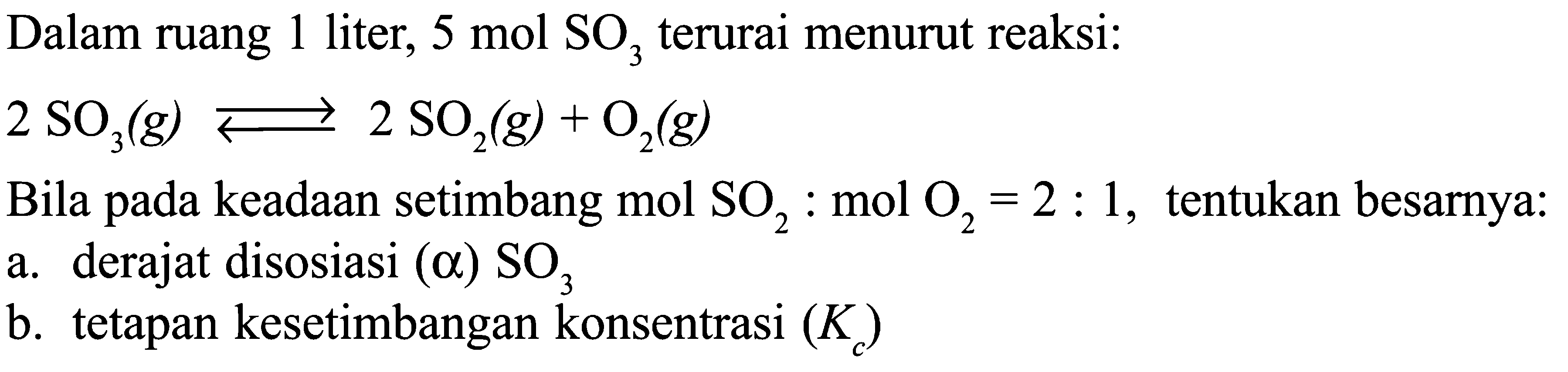 Dalam ruang 1 liter, 5 mol SO2 terurai menurut reaksi: 2 SO3 (g) <=> 2 SO2(g) + O2 (g) Bila pada keadaan setimbang mol SO2 : mol O2 = 2 : 1, tentukan besarnya: a. derajat disosiasi (a) SO3 b. tetapan kesetimbangan konsentrasi (Kc)