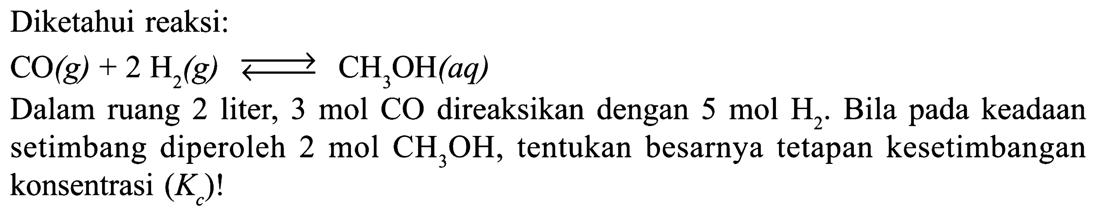 Diketahui reaksi: 
CO (g) + 2 H2 (g) <=> CH3OH (aq) 
Dalam ruang 2 liter, 3 mol CO direaksikan dengan 5 mol H2. Bila pada keadaan setimbang diperoleh 2 mol CH3OH, tentukan besarnya tetapan kesetimbangan konsentrasi (Kc)!