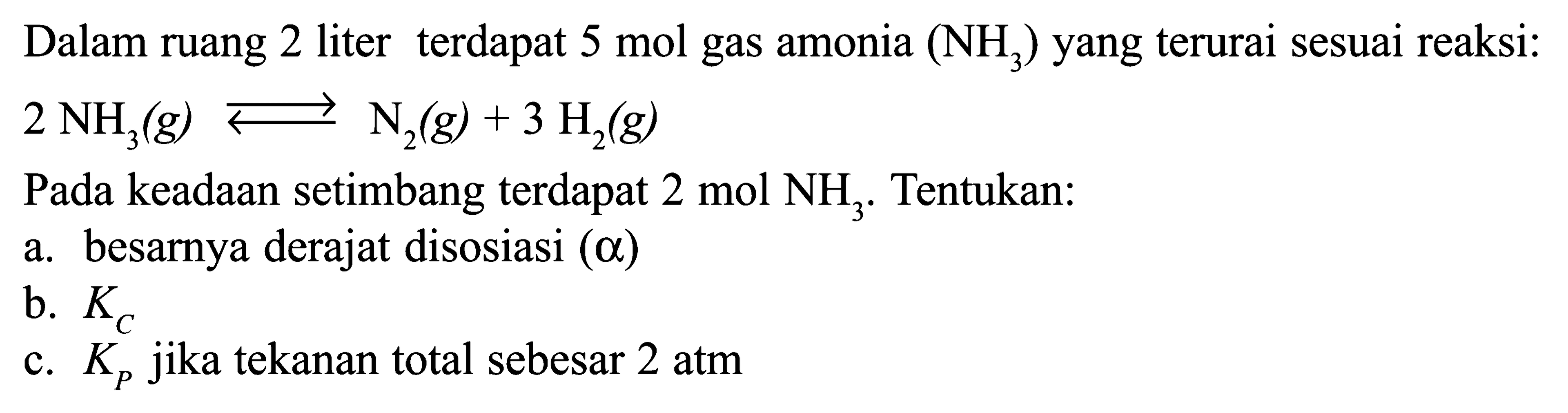 Dalam ruang 2 liter terdapat 5 mol gas amonia (NH3) yang terurai sesuai reaksi: 2NH3(g) <=> N2(g)+3H2(g) Pada keadaan setimbang terdapat 2 mol NH3. Tentukan: a. besarnya derajat disosiasi (alpha) b. KC c. KP jika tekanan total sebesar 2 atm 