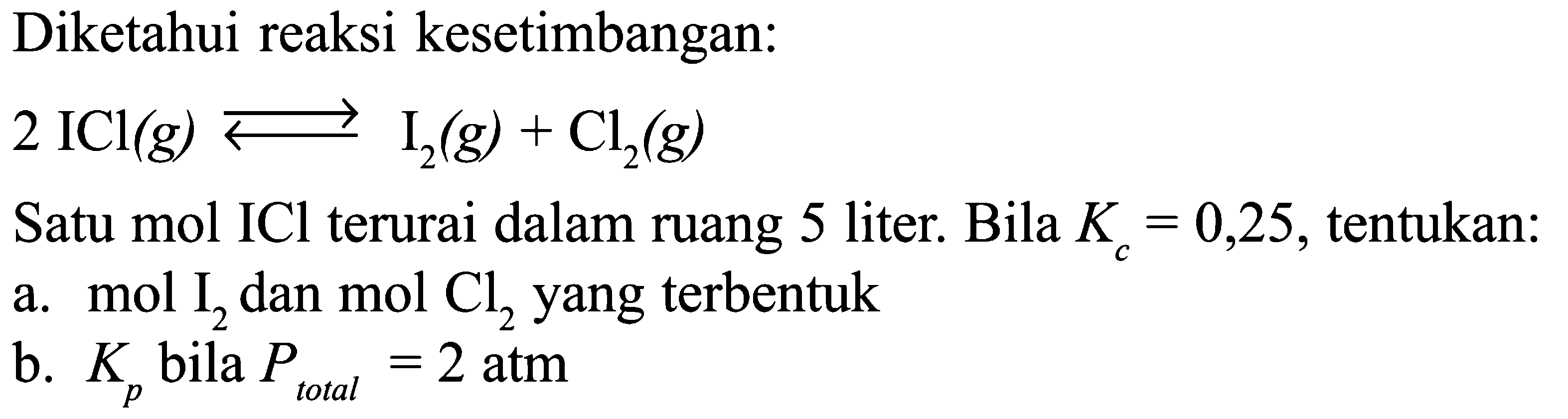 Diketahui reaksi kesetimbangan: 2 ICl(g) <=>I2(g)+Cl2(g) Satu mol ICl terurai dalam ruang 5 liter. Bila Kc=0,25, tentukan:a. mol I2 dan mol Cl2 yang terbentukb. Kp bila P total =2 atm 