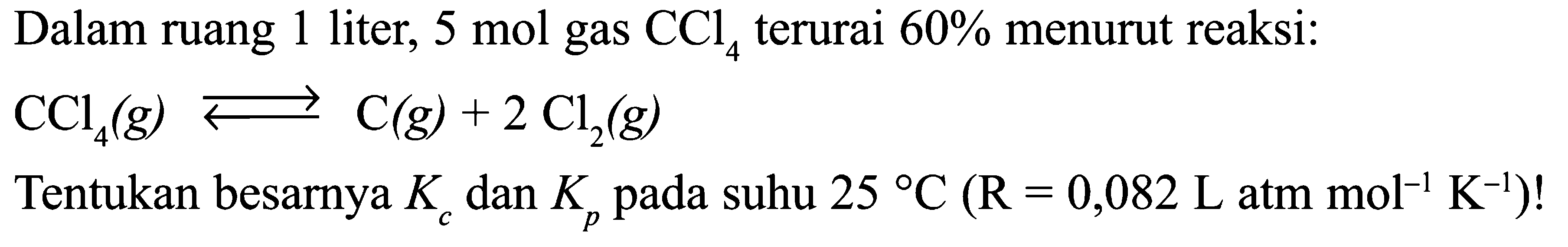 Dalam ruang 1 liter,  5 mol  gas  CCl4  terurai  60%  menurut reaksi:  CCl4(g) <-> C(g) + 2Cl2(g) Tentukan besarnya  Kc  dan  Kp  pada suhu  25 C(R=0,082 L atm mol^(-1) K^(-1)) ! 