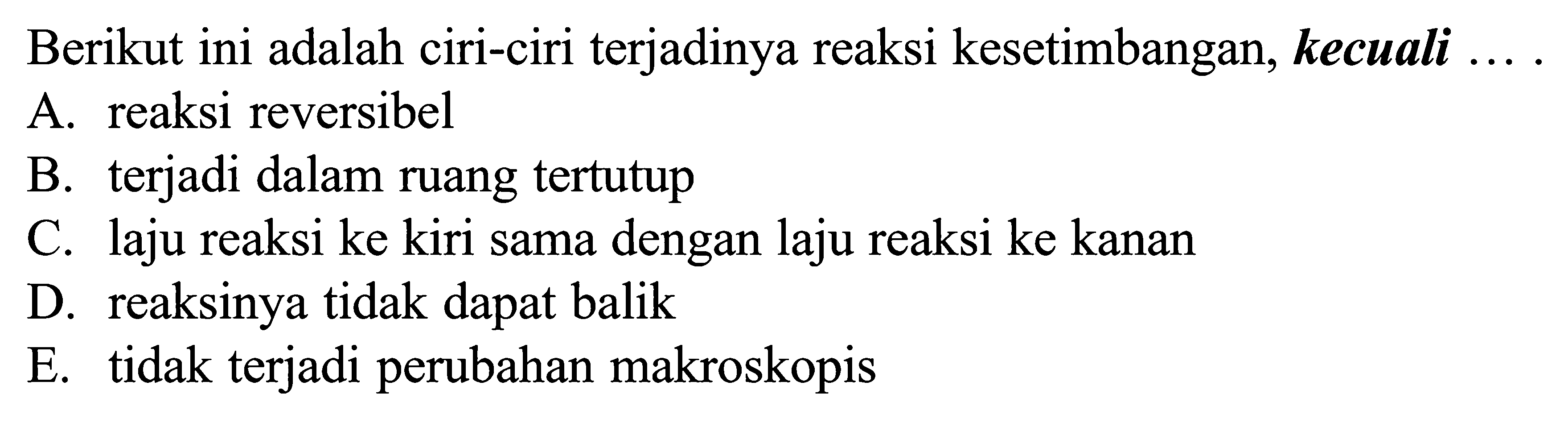 Berikut ini adalah ciri-ciri terjadinya reaksi kesetimbangan, kecuali ...A. reaksi reversibelB. terjadi dalam ruang tertutupC. laju reaksi ke kiri sama dengan laju reaksi ke kananD. reaksinya tidak dapat balikE. tidak terjadi perubahan makroskopis